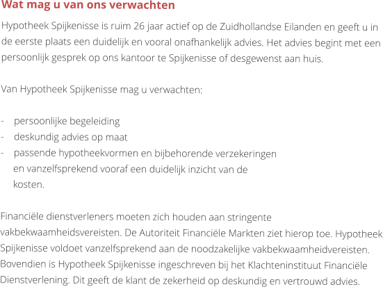 Wat mag u van ons verwachten Hypotheek Spijkenisse is ruim 26 jaar actief op de Zuidhollandse Eilanden en geeft u in de eerste plaats een duidelijk en vooral onafhankelijk advies. Het advies begint met een persoonlijk gesprek op ons kantoor te Spijkenisse of desgewenst aan huis.   Van Hypotheek Spijkenisse mag u verwachten:  -    persoonlijke begeleiding -    deskundig advies op maat -    passende hypotheekvormen en bijbehorende verzekeringen          en vanzelfsprekend vooraf een duidelijk inzicht van de         kosten.  Financiële dienstverleners moeten zich houden aan stringente vakbekwaamheidsvereisten. De Autoriteit Financiële Markten ziet hierop toe. Hypotheek Spijkenisse voldoet vanzelfsprekend aan de noodzakelijke vakbekwaamheidvereisten. Bovendien is Hypotheek Spijkenisse ingeschreven bij het Klachteninstituut Financiële Dienstverlening. Dit geeft de klant de zekerheid op deskundig en vertrouwd advies.